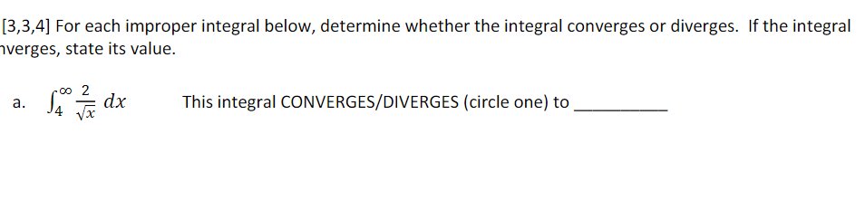[3,3,4] For each improper integral below, determine whether the integral converges or diverges. If the integral
hverges, state its value.
2
dx
This integral CONVERGES/DIVERGES (circle one) to
a.
