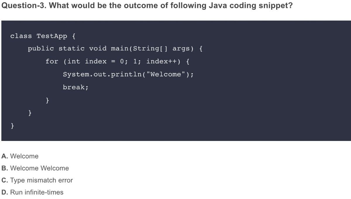 Question-3. What would be the outcome of following Java coding snippet?
class TestApp {
public static void main(String[] args) {
for (int index = 0; 1; index++) {
System.out.println("Welcome");
break;
}
}
}
A. Welcome
B. Welcome Welcome
C. Type mismatch error
D. Run infinite-times
