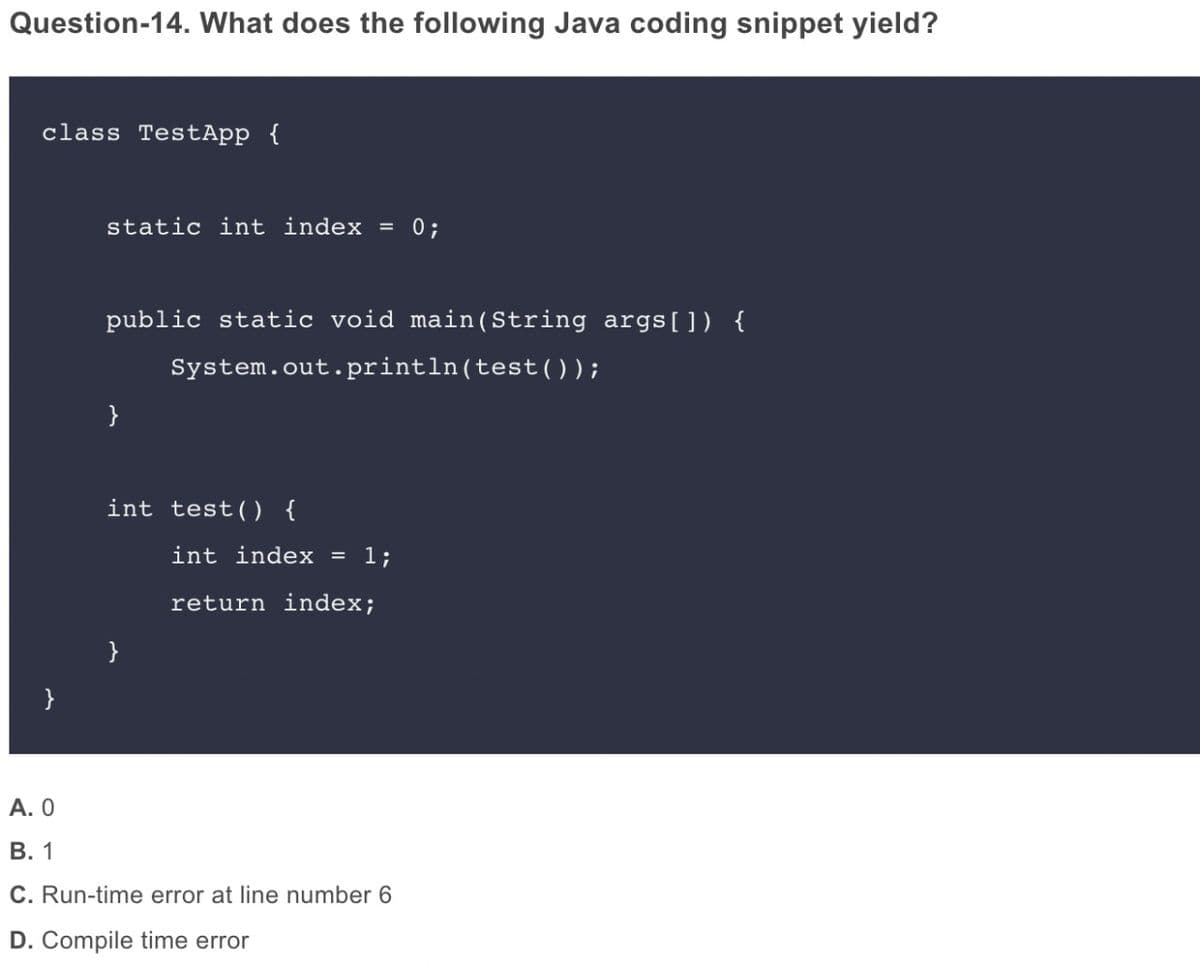 Question-14. What does the following Java coding snippet yield?
class TestApp {
static int index = 0;
public static void main(String args[]) {
System.out. println(test());
}
int test(0 {
int index = 1;
return index;
}
}
А. О
В. 1
C. Run-time error at line number 6
D. Compile time error
