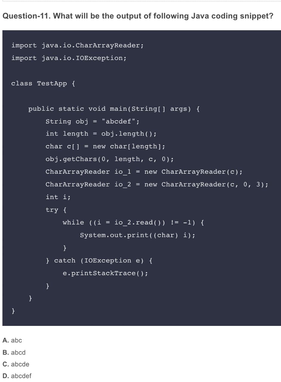 Question-11. What will be the output of following Java coding snippet?
import java.io.CharArrayReader;
import java.io.IOException;
class TestApp {
public static void main(String[] args) {
String obj
= "abcdef";
int length = obj.length();
char c[] = new char[length];
obj.getChars(0, length, c, 0);
CharArrayReader io_1 = new CharArrayReader(c);
CharArrayReader io_2 = new CharArrayReader(c, 0, 3);
int i;
try {
while ((i
io_2.read()) != -1) {
System.out.print((char) i);
}
} catch (IOException
{
e.printStackTrace();
}
}
}
A. abc
B. abcd
C. abcde
D. abcdef
