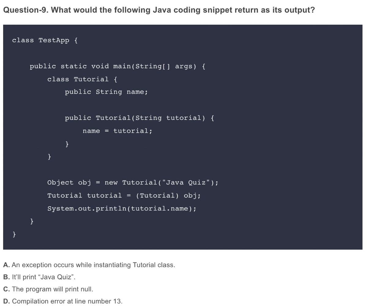 Question-9. What would the following Java coding snippet return as its output?
class TestApp {
public static void main(String[] args) {
class Tutorial {
public String name;
public Tutorial(String tutorial) {
= tutorial;
name
}
}
Object obj
new Tutorial("Java Quiz");
%3D
Tutorial tutorial =
(Tutorial) obj;
System.out.println(tutorial.name);
A. An exception occurs while instantiating Tutorial class.
B. It'll print "Java Quiz".
C. The program will print null.
D. Compilation error at line number 13.
