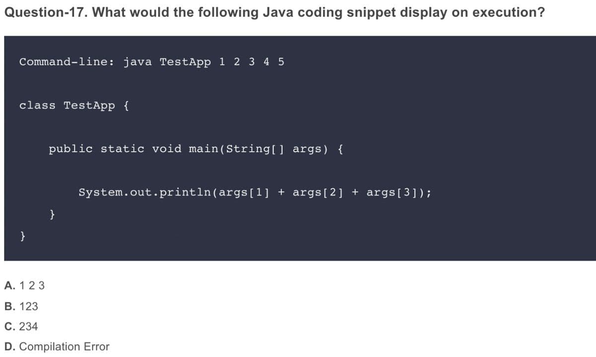 Question-17. What would the following Java coding snippet display on execution?
Command-line: java TestApp 1 2 3 4 5
class TestApp {
public static void main(String[] args) {
System.out.println(args [1] + args[2] + args[3]);
A. 123
В. 123
С. 234
D. Compilation Error
