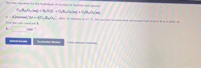 The rate equation for the hydrolysis of sucrose to fructose and glucose
C₁2H₂O(aq) + H₂O()→ CsH₁2Os(aq) + CH₂Os (aq)
is-A[sucrose]/At=k[C₁₂H₂O₂). After 28 minutes at 27 °C, the sucrose concentration decreased from 0.0112 M to 0.0090 M.
Find the rate constant k.
k=
min-1
Submit Answer
Try Another Version
4 item attempts remaining