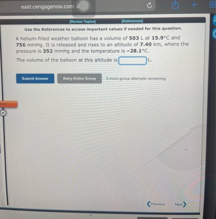 ited
east.cengagenow.com
[Review Topics]
[References]
Use the References to access important values if needed for this question.
A helium-filled weather balloon has a volume of 503 L at 15.9°C and
756 mmHg. It is released and rises to an altitude of 7.40 km, where the
pressure is 352 mmHg and the temperature is -28.1°C.
The volume of the balloon at this altitude is
Submit Answer
L.
Retry Entire Group 9 more group attempts remaining
Previous Next>
+
88