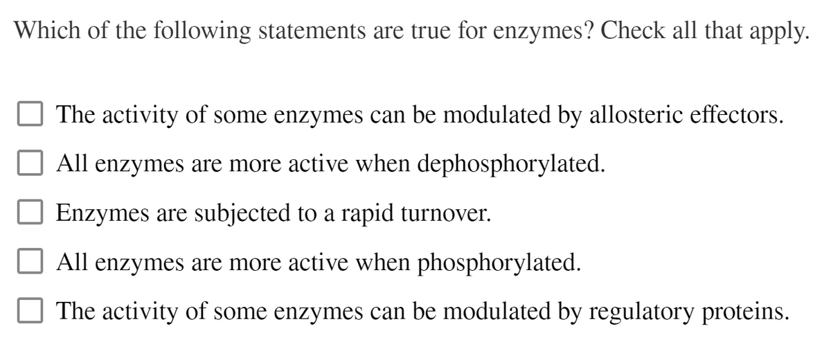 Which of the following statements are true for enzymes? Check all that apply.
The activity of some enzymes can be modulated by allosteric effectors.
All enzymes are more active when dephosphorylated.
Enzymes are subjected to a rapid turnover.
All enzymes are more active when phosphorylated.
The activity of some enzymes can be modulated by regulatory proteins.