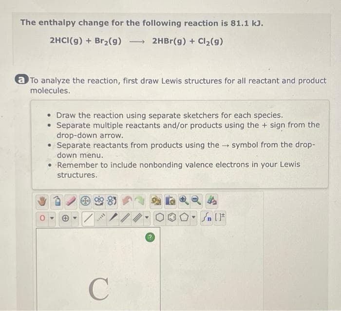 The enthalpy change for the following reaction is 81.1 kJ.
2HCI(g) + Br₂(9) -> 2HBr(g) + Cl₂(g)
a To analyze the reaction, first draw Lewis structures for all reactant and product
molecules.
• Draw the reaction using separate sketchers for each species.
• Separate multiple reactants and/or products using the + sign from the
drop-down arrow.
• Separate reactants from products using the symbol from the drop-
down menu.
• Remember to include nonbonding valence electrons in your Lewis
structures.
****
85
/
C
Sn [F