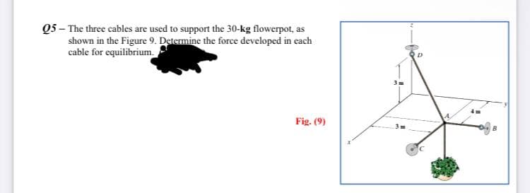 Q5 - The three cables are used to support the 30-kg flowerpot, as
shown in the Figure 9. Determine the force developed in each
cable for equilibrium.
Fig. (9)