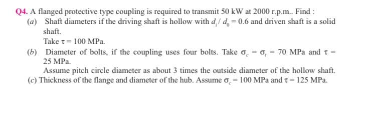 Q4. A flanged protective type coupling is required to transmit 50 kW at 2000 r.p.m.. Find:
(a) Shaft diameters if the driving shaft is hollow with d/d = 0.6 and driven shaft is a solid
shaft.
Take t= 100 MPa.
(b) Diameter of bolts, if the coupling uses four bolts. Take o = o, = 70 MPa and T
25 MPa.
Assume pitch circle diameter as about 3 times the outside diameter of the hollow shaft.
(c) Thickness of the flange and diameter of the hub. Assume o = 100 MPa and t = 125 MPa.