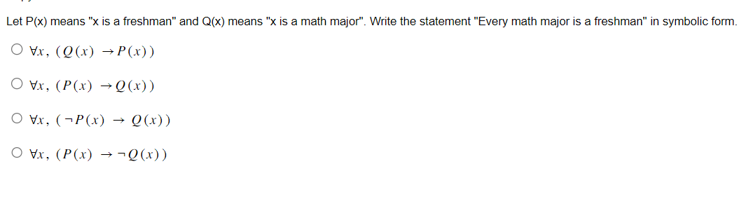 Let P(x) means "x is a freshman" and Q(x) means "x is a math major". Write the statement "Every math major is a freshman" in symbolic form.
O Vx, (Q(x) → P(x))
Vx, (P(x) → Q(x))
Ox, (P(x) → Q(x))
Ovx, (P(x) → ¬Q(x))