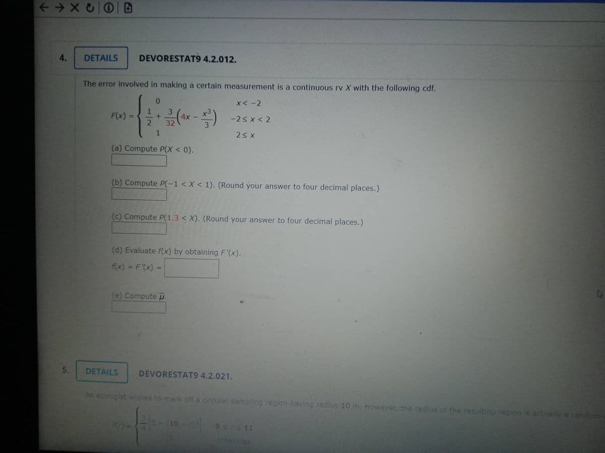 ← →XC
4.
5.
DETAILS DEVORESTAT9 4.2.012.
The error involved in making a certain measurement is a continuous rv X with the following cdf.
0
1 3
*---*
+
2 32
1
F(x) =
(a) Compute P(X < 0).
4x -
(b) Compute P(-1 < X < 1). (Round your answer to four decimal places.)
(e) Compute .
x<-2
-2≤X<2
2≤X
(c) Compute P(1.3 < X). (Round your answer to four decimal places.)
DETAILS
(d) Evaluate f(x) by obtaining F'(x).
f(x) = F'(x) =
DEVORESTAT9 4.2.021.
An ecologist wishes to mark off a circular sampling region having radius 10 m. However, the radius of the resulting region is actually a random
R0 -2=13-09-0²]
952411
otherwise