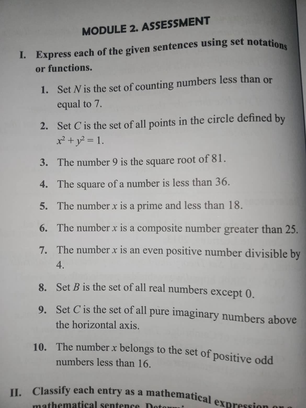 MODULE 2. ASSESSMENT
I. Express each of the given sentences using set notations
or functions.
1. Set N is the set of counting numbers less than or
equal to 7.
2. Set C is the set of all points in the circle defined by
x² + y² = 1.
3.
The number 9 is the square root of 81.
4.
The square of a number is less than 36.
5. The number x is a prime and less than 18.
6.
The number x is a composite number greater than 25.
7. The number x is an even positive number divisible by
4.
8. Set B is the set of all real numbers except 0.
9. Set C is the set of all pure imaginary numbers above
the horizontal axis.
10. The number x belongs to the set of positive odd
numbers less than 16.
II. Classify each entry as a mathematical exp