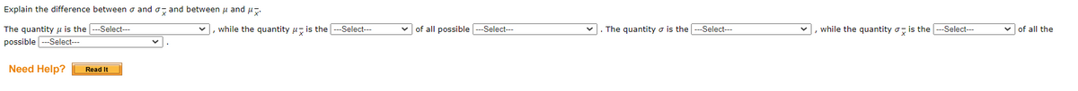 Explain the difference between σ and and between μ and μ.
The quantity is the ---Select---
possible -Select---
Need Help?
Read It
, while the quantity is the ---Select---
of all possible ---Select---
. The quantity is the ---Select---
, while the quantity is the ---Select---
of all the