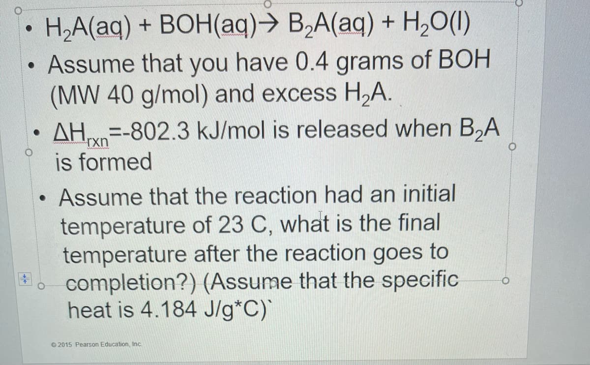 H,A(aq) + BOH(aq)→ B,A(aq) + H,0(1)
Assume that you have 0.4 grams of BOH
(MW 40 g/mol) and excess H,A.
AH=-802.3 kJ/mol is released when B,A
is formed
Assume that the reaction had an initial
temperature of 23 C, what is the final
temperature after the reaction goes to
completion?) (Assume that the specific
heat is 4.184 J/g*C)
© 2015 Pearson Education, Inc.
