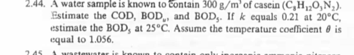 2.44. Á water sample is known to contain 300 g/m’ of casein (C,H½0,N2).
Estimate the COD, BOD,, and BOD,. If k equals 0.21 at 20°C,
estimate the BOD, at 25°C. Assume the temperature coefficient 0 is
equal to 1.056.
2.45
A wastewater is kno wn to c entain
only i

