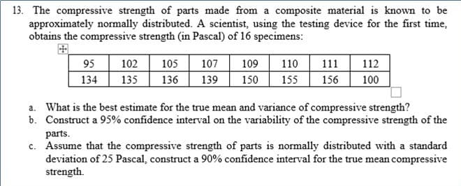13. The compressive strength of parts made from a composite material is known to be
approximately normally distributed. A scientist, using the testing device for the first time,
obtains the compressive strength (in Pascal) of 16 specimens:
95
134
135
102
105
107
139
109
110
111
112
136
150
155
156
100
a. What is the best estimate for the true mean and variance of compressive strength?
b. Construct a 95% confidence interval on the variability of the compressive strength of the
parts.
c. Assume that the compressive strength of parts is normally distributed with a standard
deviation of 25 Pascal, construct a 90% confidence interval for the true mean compressive
strength.
