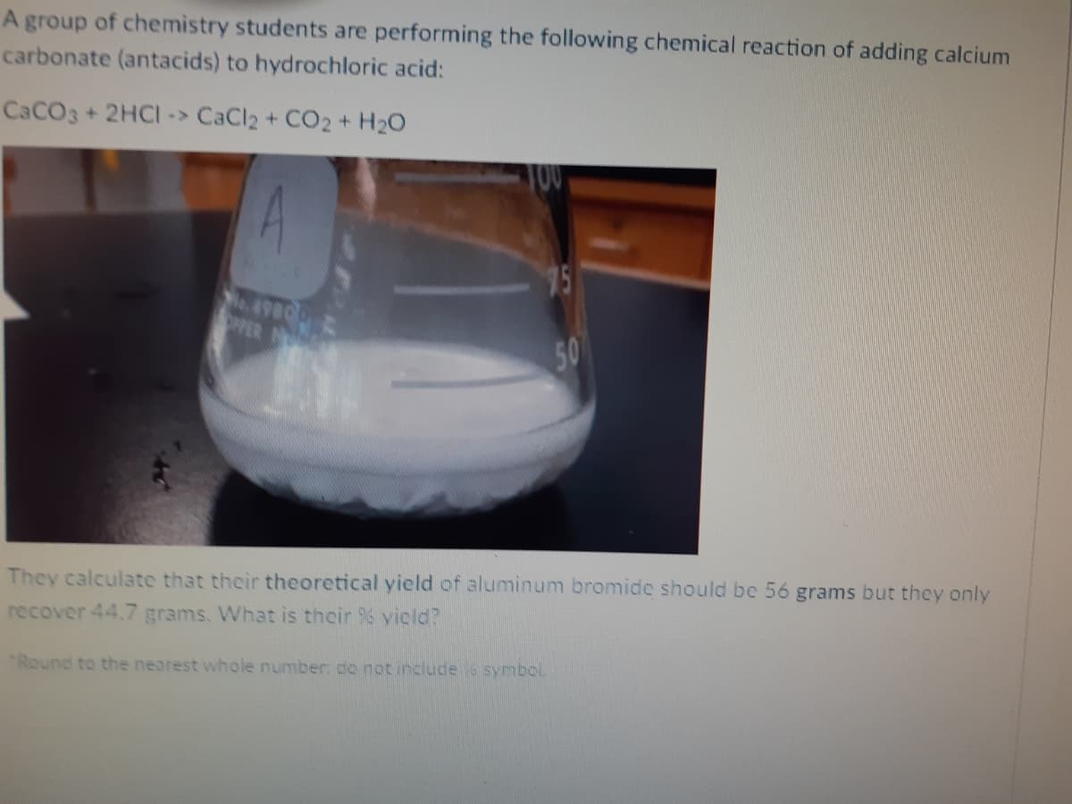 A group of chemistry students are performing the following chemical reaction of adding calcium
carbonate (antacids) to hydrochloric acid:
CACO3+ 2HCI-> CaCl2 + CO2 + H20
4.
75
OPPER
50
They calculate that their theoretical yield of aluminum bromide should be 56 grams but thcy only
recover 44.7 grams. What is their yicld?
Round to the nearest whole number: do not include s symbol.
