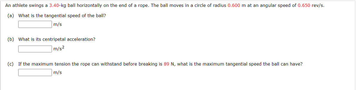 An athlete swings a 3.40-kg ball horizontally on the end of a rope. The ball moves in a circle of radius 0.600 m at an angular speed of 0.650 rev/s.
(a) What is the tangential speed of the ball?
m/s
(b) What is its centripetal acceleration?
m/s2
(c) If the maximum tension the rope can withstand before breaking is 89 N, what is the maximum tangential speed the ball can have?
m/s
