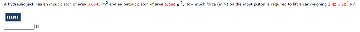 A hydraulic jack has an input piston of area 0.0540 m² and an output piston of area 0.660 m2. How much force (in N) on the input piston is required to lift a car weighing 1.45 x 10* N?
HINT
