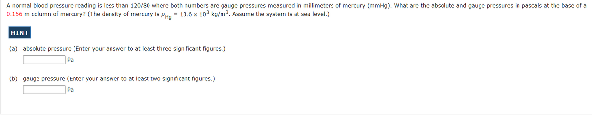 A normal blood pressure reading is less than 120/80 where both numbers are gauge pressures measured in millimeters of mercury (mmHg). What are the absolute and gauge pressures in pascals at the base of a
0.156 m column of mercury? (The density of mercury is PHa
= 13.6 x 103 kg/m3. Assume the system is at sea level.)
HINT
(a) absolute pressure (Enter your answer to at least three significant figures.)
Pa
(b) gauge pressure (Enter your answer to at least two significant figures.)
Pa
