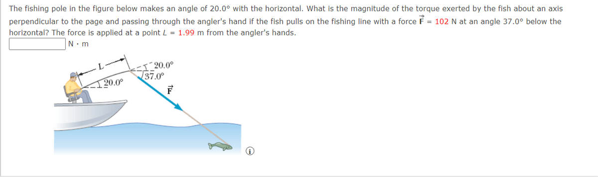 The fishing pole in the figure below makes an angle of 20.0° with the horizontal. What is the magnitude of the torque exerted by the fish about an axis
perpendicular to the page and passing through the angler's hand if the fish pulls on the fishing line with a force F = 102 N at an angle 37.0° below the
horizontal? The force is applied at a point L = 1.99 m from the angler's hands.
N. m
I_20.0°
37.0°
20.0°
F
