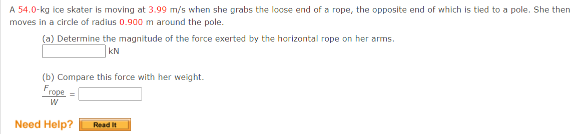 A 54.0-kg ice skater is moving at 3.99 m/s when she grabs the loose end of a rope, the opposite end of which is tied to a pole. She then
moves in a circle of radius 0.900 m around the pole.
(a) Determine the magnitude of the force exerted by the horizontal rope on her arms.
kN
(b) Compare this force with her weight.
Frope
W
Need Help?
Read It
