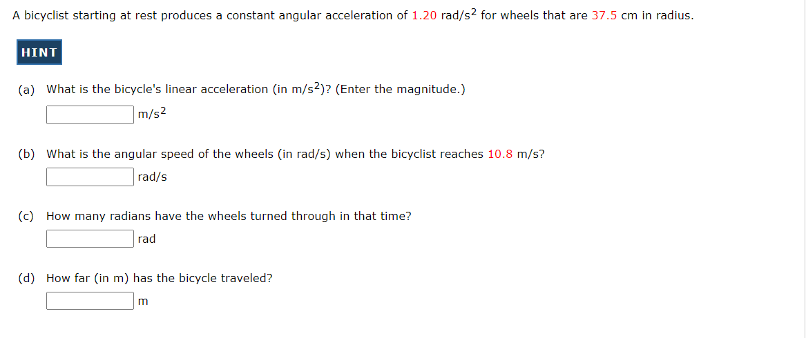 A bicyclist starting at rest produces a constant angular acceleration of 1.20 rad/s2 for wheels that are 37.5 cm in radius.
HINT
(a) What is the bicycle's linear acceleration (in m/s2)? (Enter the magnitude.)
m/s2
(b) What is the angular speed of the wheels (in rad/s) when the bicyclist reaches 10.8 m/s?
rad/s
(c) How many radians have the wheels turned through in that time?
rad
(d) How far (in m) has the bicycle traveled?
m
