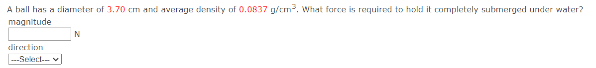 A ball has a diameter of 3.70 cm and average density of 0.0837 g/cm3. What force is required to hold it completely submerged under water?
magnitude
N
direction
---Select--- v
