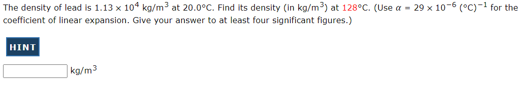 The density of lead is 1.13 x 104 kg/m3 at 20.0°C. Find its density (in kg/m3) at 128°C. (Use a = 29 x 10-6 (°C)-1 for the
coefficient of linear expansion. Give your answer to at least four significant figures.)
HINT
kg/m3
