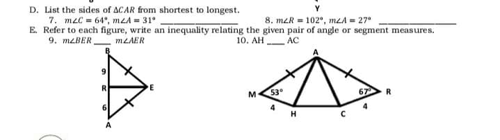 D. List the sides of ACAR from shortest to longest.
7. m2C = 64°, mLA = 31°
E. Refer to each figure, write an inequality relating the given pair of angle or segment measures.
9. MLBER,
8. mLR = 102°, mLA = 27°
MZAER
10. AH AC
9.
53
67
R
4
H
