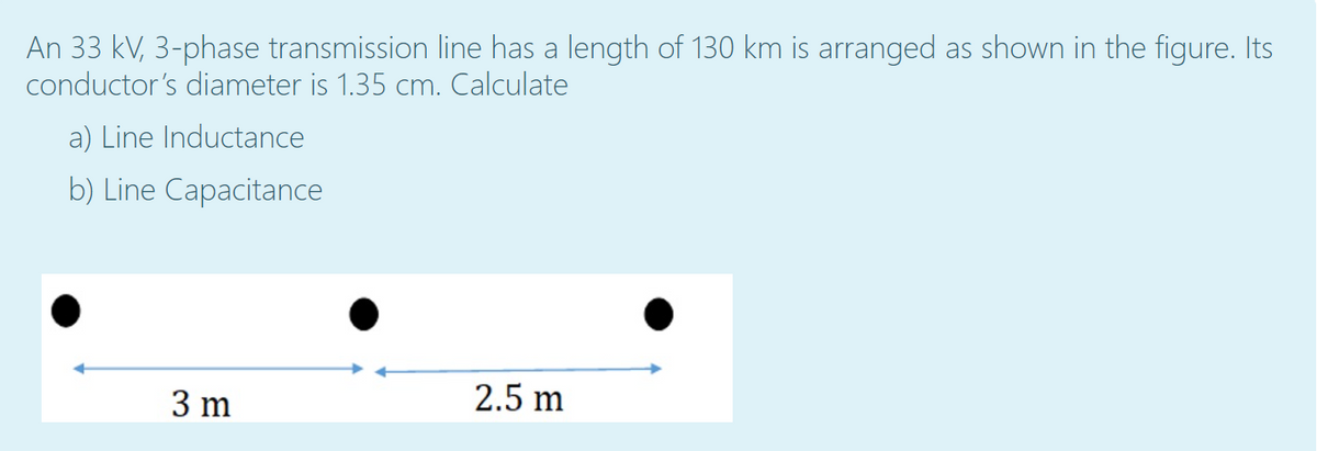An 33 kV, 3-phase transmission line has a length of 130 km is arranged as shown in the figure. Its
conductor's diameter is 1.35 cm. Calculate
a) Line Inductance
b) Line Capacitance
3 m
2.5 m
