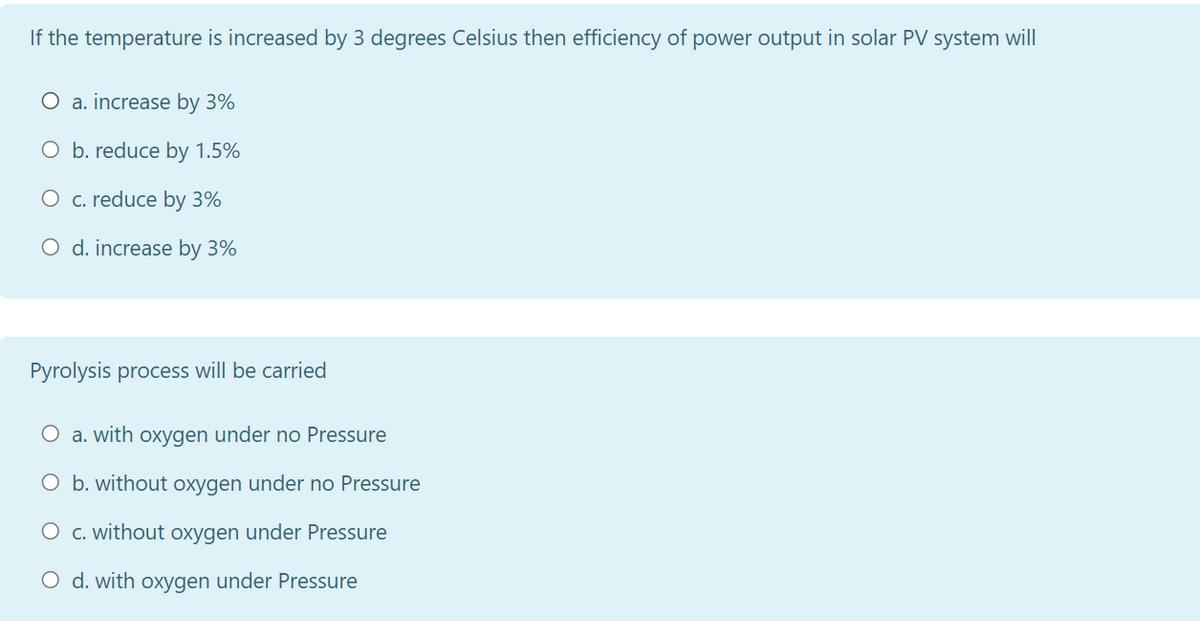 If the temperature is increased by 3 degrees Celsius then efficiency of power output in solar PV system will
O a. increase by 3%
O b. reduce by 1.5%
O c. reduce by 3%
O d. increase by 3%
Pyrolysis process will be carried
O a. with oxygen under no Pressure
O b. without oxygen under no Pressure
O c. without oxygen under Pressure
O d. with oxygen under Pressure
