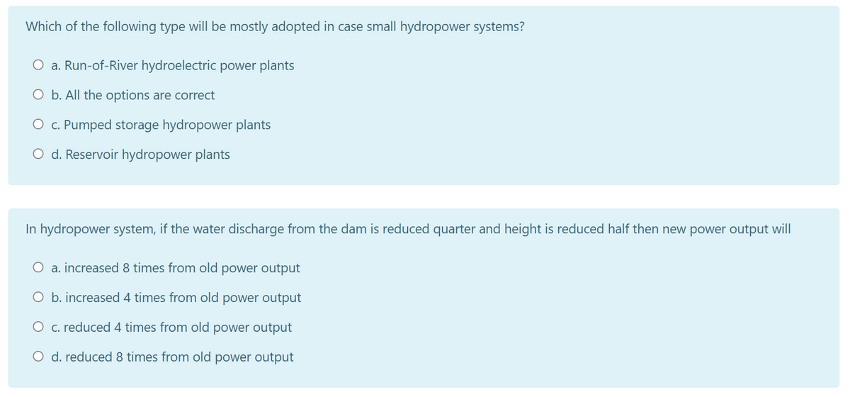 Which of the following type will be mostly adopted in case small hydropower systems?
O a. Run-of-River hydroelectric power plants
O b. All the options are correct
O c. Pumped storage hydropower plants
O d. Reservoir hydropower plants
In hydropower system, if the water discharge from the dam is reduced quarter and height is reduced half then new power output will
O a. increased 8 times from old power output
O b. increased 4 times from old power output
O c. reduced 4 times from old power output
O d. reduced 8 times from old power output
