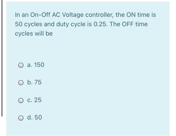 In an On-Off AC Voltage controller, the ON time is
50 cycles and duty cycle is 0.25. The OFF time
cycles will be
O a. 150
O b. 75
O c. 25
O d. 50
