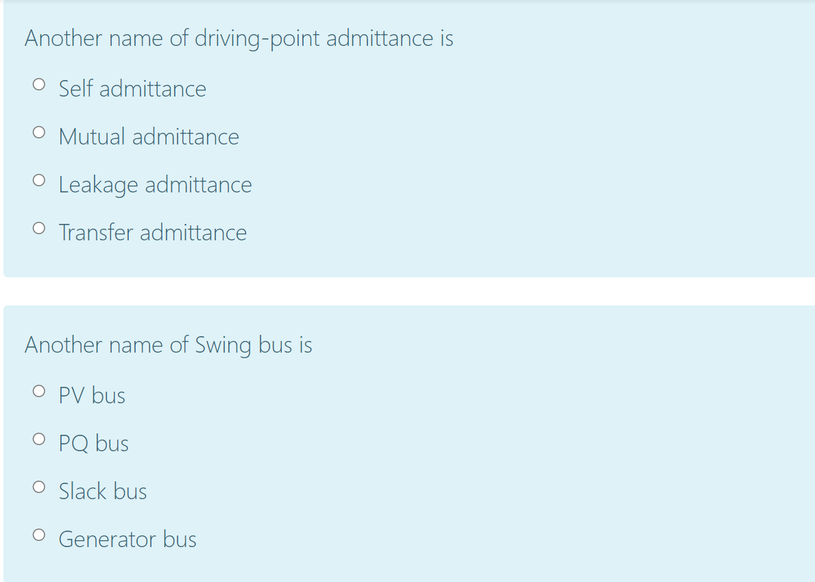 Another name of driving-point admittance is
O Self admittance
O Mutual admittance
O Leakage admittance
O Transfer admittance
Another name of Swing bus is
O PV bus
O PQ bus
O Slack bus
O Generator bus
