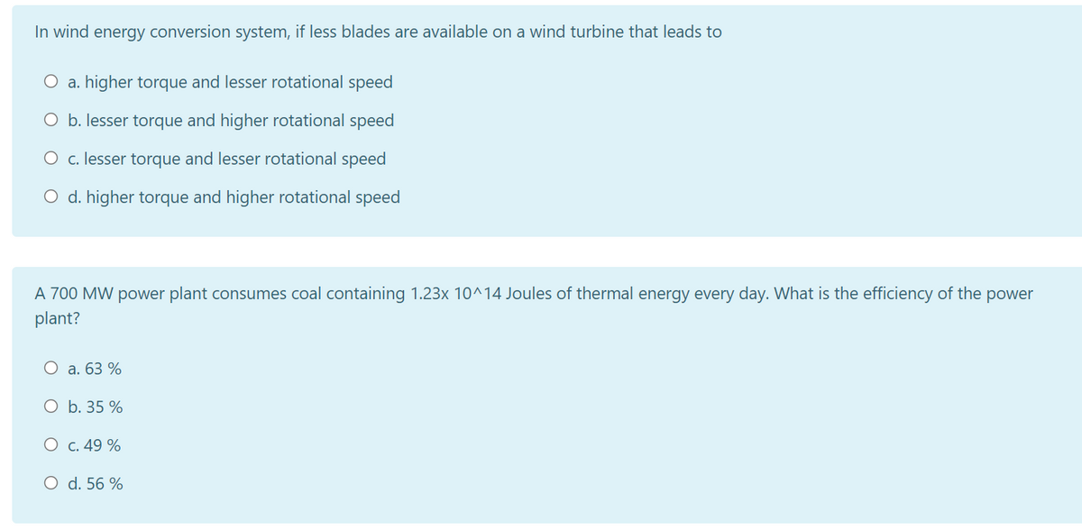 In wind energy conversion system, if less blades are available on a wind turbine that leads to
O a. higher torque and lesser rotational speed
O b. lesser torque and higher rotational speed
O c. lesser torque and lesser rotational speed
O d. higher torque and higher rotational speed
A 700 MW power plant consumes coal containing 1.23x 10^14 Joules of thermal energy every day. What is the efficiency of the power
plant?
O a. 63 %
O b. 35 %
O c. 49 %
O d. 56 %
