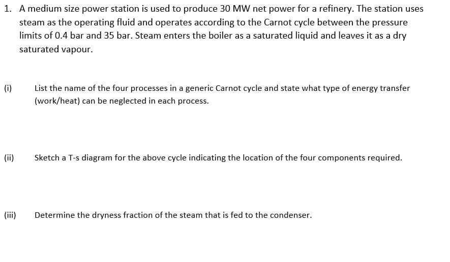 1. A medium size power station is used to produce 30 MW net power for a refinery. The station uses
steam as the operating fluid and operates according to the Carnot cycle between the pressure
limits of 0.4 bar and 35 bar. Steam enters the boiler as a saturated liquid and leaves it as a dry
saturated vapour.
(i)
List the name of the four processes in a generic Carnot cycle and state what type of energy transfer
(work/heat) can be neglected in each process.
(ii)
Sketch a T-s diagram for the above cycle indicating the location of the four components required.
(iii)
Determine the dryness fraction of the steam that is fed to the condenser.
