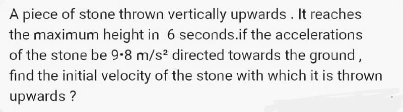 A piece of stone thrown vertically upwards. It reaches
the maximum height in 6 seconds.if the accelerations
of the stone be 9.8 m/s² directed towards the ground,
find the initial velocity of the stone with which it is thrown
upwards ?