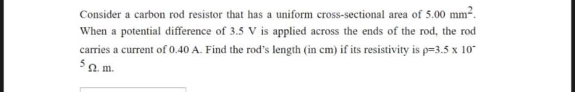 Consider a carbon rod resistor that has a uniform cross-sectional area of 5.00 mm-.
When a potential difference of 3.5 V is applied across the ends of the rod, the rod
carries a current of 0.40 A. Find the rod's length (in cm) if its resistivity is p-3.5 x 10-
Ω. m.
