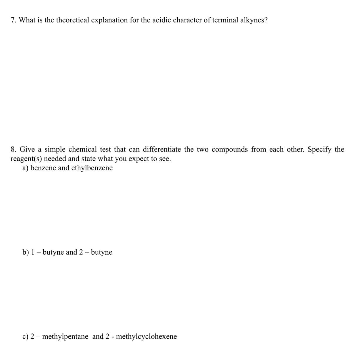 7. What is the theoretical explanation for the acidic character of terminal alkynes?
8. Give a simple chemical test that can differentiate the two compounds from each other. Specify the
reagent(s) needed and state what you expect to see.
a) benzene and ethylbenzene
b) 1 – butyne and 2 – butyne
c) 2 – methylpentane and 2 - methylcyclohexene
