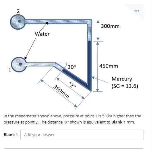 300mm
Water
450mm
30°
1
Mercury
(SG = 13.6)
"X"
350mm
In the manometer shown above, pressure at point 1 is 5 KPa higher than the
pressure at point 2. The distance "X" shown is equivalent to Blank 1 mm.
Blank 1
Add your answer
2.
