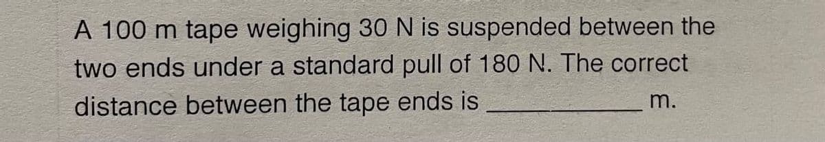 A 100 m tape weighing 30 N is suspended between the
two ends under a standard pull of 180 N. The correct
distance between the tape ends is
m.
