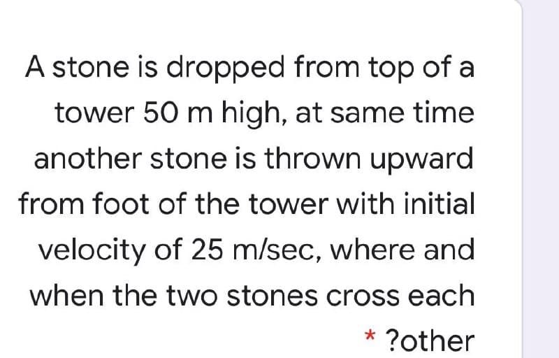 A stone is dropped from top of a
tower 50 m high, at same time
another stone is thrown upward
from foot of the tower with initial
velocity of 25 m/sec, where and
when the two stones cross each
* ?other
