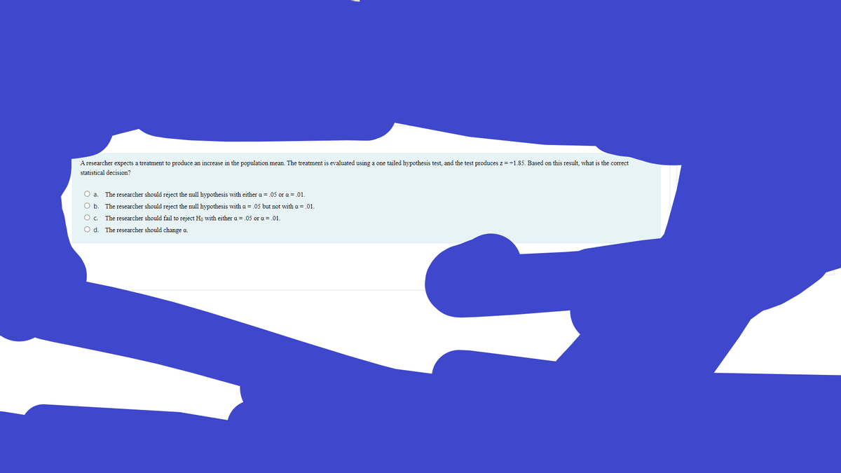 A researcher expects a treatment to produce an increase in the population mean. The treatment is evaluated using a one tailed hypothesis test, and the test produces z = +1.85. Based on this result, what is the correct
statistical decision?
O a
The researcher should reject the null hypothesis with either a = .05 or a = .01.
O b. The researcher should reject the null hypothesis with a = .05 but not with a = .01.
O . The researcher should fail to reject Hn with either a = .05 or a = .01.
O d. The researcher should change a.
