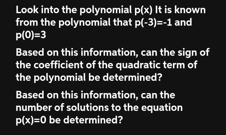 Look into the polynomial p(x) It is known
from the polynomial that p(-3)=-1 and
p(0)=3
Based on this information, can the sign of
the coefficient of the quadratic term of
the polynomial be determined?
Based on this information, can the
number of solutions to the equation
p(x)=0 be determined?
