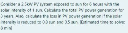 Consider a 2.5kW PV system exposed to sun for 6 hours with the
solar intensity of 1 sun. Calculate the total PV power generation for
3 years. Also, calculate the loss in PV power generation if the solar
intensity is reduced to 0.8 sun and 0.5 sun. [Estimated time to solve:
8 min]
