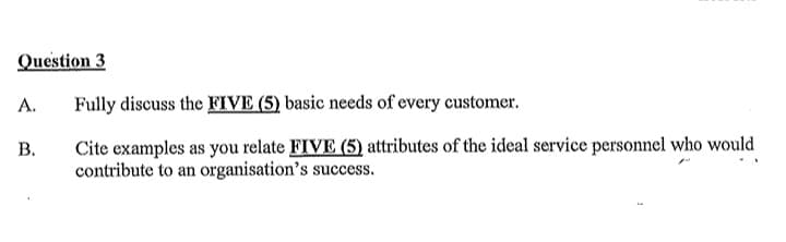 Question 3
A.
Fully discuss the FIVE (5) basic needs of every customer.
B.
Cite examples as you relate FIVE (5) attributes of the ideal service personnel who would
contribute to an organisation's success.