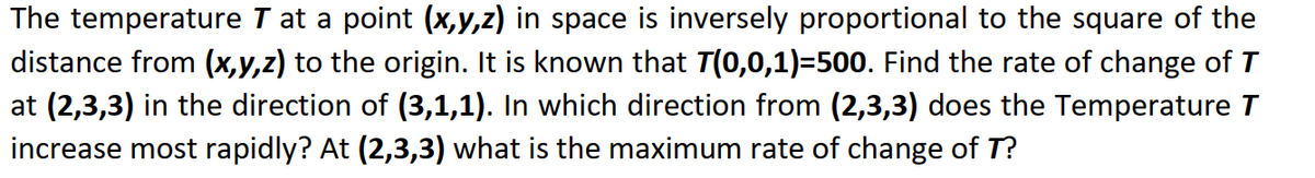 The temperature T at a point (x,y,z) in space is inversely proportional to the square of the
distance from (x,y,z) to the origin. It is known that 7(0,0,1)=500. Find the rate of change of T
at (2,3,3) in the direction of (3,1,1). In which direction from (2,3,3) does the Temperature T
increase most rapidly? At (2,3,3) what is the maximum rate of change of T?