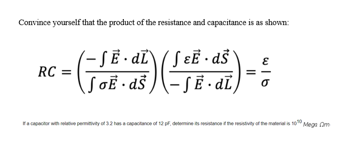 Convince yourself that the product of the resistance and capacitance is as shown:
- SẼ • dĽ\ / S ɛɛ · d$`
( ɛɛ •dŠ
RC =
SGẼ • aš )-SĒ - dī)=:
|
If a capacitor with relative permittivity of 3.2 has a capacitance of 12 pF, determine its resistance if the resistivity of the material is 1010 Mega Qm
