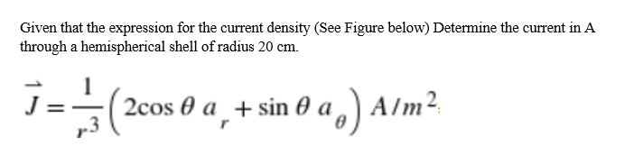 Given that the expression for the current density (See Figure below) Determine the current in A
through a hemispherical shell of radius 20 cm.
2cos 0 a _+ sin 0 a ,) A/m².
