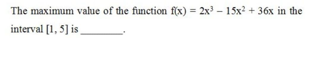 The maximum value of the function f(x) = 2x3 – 15x2 + 36x in the
interval [1, 5] is

